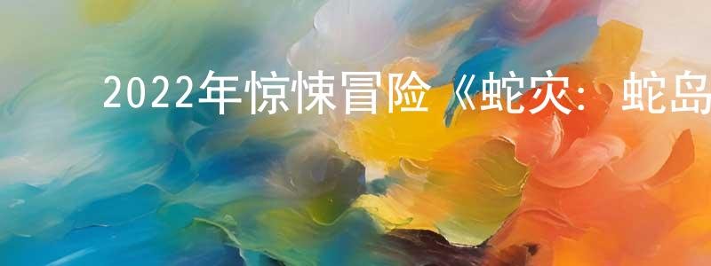 陈友琴的动漫综艺大全,2022年惊悚冒险《蛇灾:蛇岛惊魂》HD国语中字迅雷下载_电影天堂